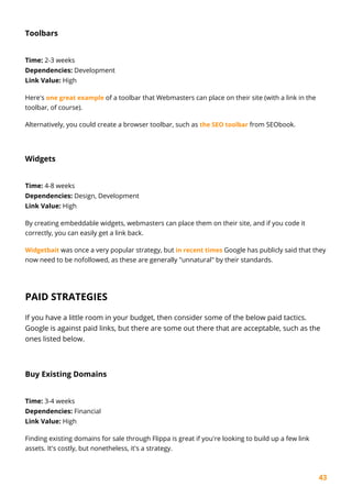 43
Toolbars
Time: 2-3 weeks
Dependencies: Development
Link Value: High
Here's one great example of a toolbar that Webmasters can place on their site (with a link in the
toolbar, of course).
Alternatively, you could create a browser toolbar, such as the SEO toolbar from SEObook.
Widgets
Time: 4-8 weeks
Dependencies: Design, Development
Link Value: High
By creating embeddable widgets, webmasters can place them on their site, and if you code it
correctly, you can easily get a link back.
Widgetbait was once a very popular strategy, but in recent times Google has publicly said that they
now need to be nofollowed, as these are generally "unnatural" by their standards.
PAID STRATEGIES
If you have a little room in your budget, then consider some of the below paid tactics.
Google is against paid links, but there are some out there that are acceptable, such as the
ones listed below.
Buy Existing Domains
Time: 3-4 weeks
Dependencies: Financial
Link Value: High
Finding existing domains for sale through Flippa is great if you're looking to build up a few link
assets. It's costly, but nonetheless, it's a strategy.
 