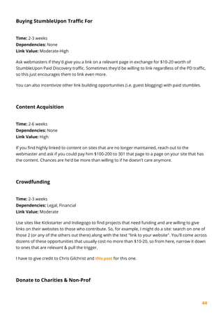 44
Buying StumbleUpon Traffic For
Time: 2-3 weeks
Dependencies: None
Link Value: Moderate-High
Ask webmasters if they'd give you a link on a relevant page in exchange for $10-20 worth of
StumbleUpon Paid Discovery traffic. Sometimes they'd be willing to link regardless of the PD traffic,
so this just encourages them to link even more.
You can also incentivize other link building opportunities (i.e. guest blogging) with paid stumbles.
Content Acquisition
Time: 2-6 weeks
Dependencies: None
Link Value: High
If you find highly linked to content on sites that are no longer maintained, reach out to the
webmaster and ask if you could pay him $100-200 to 301 that page to a page on your site that has
the content. Chances are he'd be more than willing to if he doesn't care anymore.
Crowdfunding
Time: 2-3 weeks
Dependencies: Legal, Financial
Link Value: Moderate
Use sites like Kickstarter and Indiegogo to find projects that need funding and are willing to give
links on their websites to those who contribute. So, for example, I might do a site: search on one of
those 2 (or any of the others out there) along with the text "link to your website". You'll come across
dozens of these opportunities that usually cost no more than $10-20, so from here, narrow it down
to ones that are relevant & pull the trigger.
I have to give credit to Chris Gilchrist and this post for this one.
Donate to Charities & Non-Prof
 