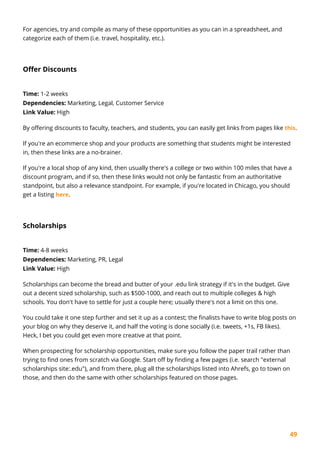 49
For agencies, try and compile as many of these opportunities as you can in a spreadsheet, and
categorize each of them (i.e. travel, hospitality, etc.).
Offer Discounts
Time: 1-2 weeks
Dependencies: Marketing, Legal, Customer Service
Link Value: High
By offering discounts to faculty, teachers, and students, you can easily get links from pages like this.
If you're an ecommerce shop and your products are something that students might be interested
in, then these links are a no-brainer.
If you're a local shop of any kind, then usually there's a college or two within 100 miles that have a
discount program, and if so, then these links would not only be fantastic from an authoritative
standpoint, but also a relevance standpoint. For example, if you're located in Chicago, you should
get a listing here.
Scholarships
Time: 4-8 weeks
Dependencies: Marketing, PR, Legal
Link Value: High
Scholarships can become the bread and butter of your .edu link strategy if it's in the budget. Give
out a decent sized scholarship, such as $500-1000, and reach out to multiple colleges & high
schools. You don't have to settle for just a couple here; usually there's not a limit on this one.
You could take it one step further and set it up as a contest; the finalists have to write blog posts on
your blog on why they deserve it, and half the voting is done socially (i.e. tweets, +1s, FB likes).
Heck, I bet you could get even more creative at that point.
When prospecting for scholarship opportunities, make sure you follow the paper trail rather than
trying to find ones from scratch via Google. Start off by finding a few pages (i.e. search "external
scholarships site:.edu"), and from there, plug all the scholarships listed into Ahrefs, go to town on
those, and then do the same with other scholarships featured on those pages.
 