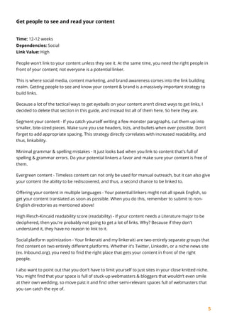 5
Get people to see and read your content
Time: 12-12 weeks
Dependencies: Social
Link Value: High
People won't link to your content unless they see it. At the same time, you need the right people in
front of your content; not everyone is a potential linker.
This is where social media, content marketing, and brand awareness comes into the link building
realm. Getting people to see and know your content & brand is a massively important strategy to
build links.
Because a lot of the tactical ways to get eyeballs on your content aren’t direct ways to get links, I
decided to delete that section in this guide, and instead list all of them here. So here they are.
Segment your content - If you catch yourself writing a few monster paragraphs, cut them up into
smaller, bite-sized pieces. Make sure you use headers, lists, and bullets when ever possible. Don't
forget to add appropriate spacing. This strategy directly correlates with increased readability, and
thus, linkability.
Minimal grammar & spelling mistakes - It just looks bad when you link to content that's full of
spelling & grammar errors. Do your potential linkers a favor and make sure your content is free of
them.
Evergreen content - Timeless content can not only be used for manual outreach, but it can also give
your content the ability to be rediscovered, and thus, a second chance to be linked to.
Offering your content in multiple languages - Your potential linkers might not all speak English, so
get your content translated as soon as possible. When you do this, remember to submit to non-
English directories as mentioned above!
High Flesch-Kincaid readability score (readability) - If your content needs a Literature major to be
deciphered, then you're probably not going to get a lot of links. Why? Because if they don't
understand it, they have no reason to link to it.
Social platform optimization - Your linkeraiti and my linkeraiti are two entirely separate groups that
find content on two entirely different platforms. Whether it's Twitter, LinkedIn, or a niche news site
(ex. Inbound.org), you need to find the right place that gets your content in front of the right
people.
I also want to point out that you don’t have to limit yourself to just sites in your close knitted niche.
You might find that your space is full of stuck-up webmasters & bloggers that wouldn’t even smile
at their own wedding, so move past it and find other semi-relevant spaces full of webmasters that
you can catch the eye of.
 