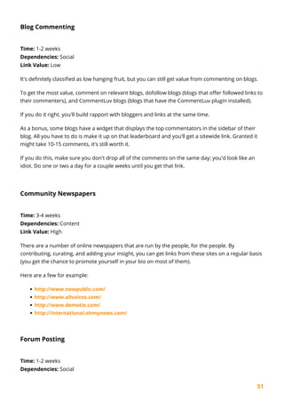51
Blog Commenting
Time: 1-2 weeks
Dependencies: Social
Link Value: Low
It's definitely classified as low hanging fruit, but you can still get value from commenting on blogs.
To get the most value, comment on relevant blogs, dofollow blogs (blogs that offer followed links to
their commenters), and CommentLuv blogs (blogs that have the CommentLuv plugin installed).
If you do it right, you'll build rapport with bloggers and links at the same time.
As a bonus, some blogs have a widget that displays the top commentators in the sidebar of their
blog. All you have to do is make it up on that leaderboard and you'll get a sitewide link. Granted it
might take 10-15 comments, it's still worth it.
If you do this, make sure you don't drop all of the comments on the same day; you'd look like an
idiot. Do one or two a day for a couple weeks until you get that link.
Community Newspapers
Time: 3-4 weeks
Dependencies: Content
Link Value: High
There are a number of online newspapers that are run by the people, for the people. By
contributing, curating, and adding your insight, you can get links from these sites on a regular basis
(you get the chance to promote yourself in your bio on most of them).
Here are a few for example:
http://www.nowpublic.com/
http://www.allvoices.com/
http://www.demotix.com/
http://international.ohmynews.com/
Forum Posting
Time: 1-2 weeks
Dependencies: Social
 