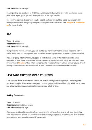 52
Link Value: Moderate-High
Forum posting is a great way to find the people in your industry that are really passionate about
your niche. Again, you'll get links when you post in the right forums.
For ecommerce sites, this can not only be a solid, scalable link building tactic, but you can drive
enough revenue with it to justify every second of your time investment. See this post & this follow-
up for more details.
Q&A
Time: 1-2 weeks
Dependencies: Social
Link Value: Moderate-High
Using sites like Yahoo! Answers, you can build a few nofollow links that should also send a bit of
traffic. Make sure to cite pages on your site when answering questions in order to guarantee a link.
Instead of going into Q&A blind, I suggest to first identify some of the most frequently asked
questions in your space, then create detailed content around them, and setup web alerts for them
(I recommend Mention). Then when someone asks, you can chime in with an answer you've already
done your research on, and you can link to your content for a more detailed explanation.
LEVERAGE EXISTING OPPORTUNITIES
Chances are there are links out there that are already yours that you just haven’t gotten
yet. For example, if someone uses your content, you should be able to get a link back. Here
are a few existing opportunities for you to snag a link or two.
Asking Customers
Time: 1-2 weeks
Dependencies: Customer Service
Link Value: Moderate-High
If someone just bought something from you, then this is the perfect time to ask for a link if they
have any influence online. Ask them to write a review of your product or service, and then offer to
help promote it to spread the word. It's a win-win!
 