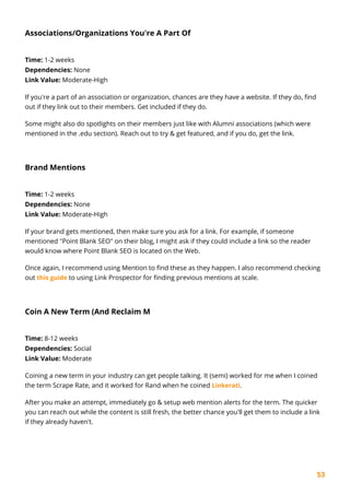53
Associations/Organizations You're A Part Of
Time: 1-2 weeks
Dependencies: None
Link Value: Moderate-High
If you're a part of an association or organization, chances are they have a website. If they do, find
out if they link out to their members. Get included if they do.
Some might also do spotlights on their members just like with Alumni associations (which were
mentioned in the .edu section). Reach out to try & get featured, and if you do, get the link.
Brand Mentions
Time: 1-2 weeks
Dependencies: None
Link Value: Moderate-High
If your brand gets mentioned, then make sure you ask for a link. For example, if someone
mentioned "Point Blank SEO" on their blog, I might ask if they could include a link so the reader
would know where Point Blank SEO is located on the Web.
Once again, I recommend using Mention to find these as they happen. I also recommend checking
out this guide to using Link Prospector for finding previous mentions at scale.
Coin A New Term (And Reclaim M
Time: 8-12 weeks
Dependencies: Social
Link Value: Moderate
Coining a new term in your industry can get people talking. It (semi) worked for me when I coined
the term Scrape Rate, and it worked for Rand when he coined Linkerati.
After you make an attempt, immediately go & setup web mention alerts for the term. The quicker
you can reach out while the content is still fresh, the better chance you'll get them to include a link
if they already haven't.
 