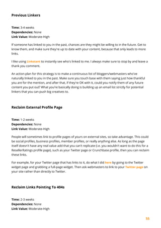 55
Previous Linkers
Time: 3-4 weeks
Dependencies: None
Link Value: Moderate-High
If someone has linked to you in the past, chances are they might be willing to in the future. Get to
know them, and make sure they're up to date with your content, because that only leads to more
links.
I like using Linkstant to instantly see who's linked to me. I always make sure to stop by and leave a
thank you comment.
An action plan for this strategy is to make a continuous list of bloggers/webmasters who've
naturally linked to you in the past. Make sure you touch base with them saying just how thankful
you are for the mention, and after that, if they're OK with it, could you notify them of any future
content you put out? What you're basically doing is building up an email list strictly for potential
linkers that you can push big creatives to.
Reclaim External Profile Page
Time: 1-2 weeks
Dependencies: None
Link Value: Moderate-High
People will sometimes link to profile pages of yours on external sites, so take advantage. This could
be social profiles, business profiles, member profiles, or really anything else. As long as the page
itself doesn't have any real value add that you can't replicate (i.e. you wouldn't want to do this for a
ResellerRatings profile page), such as your Twitter page or Crunchbase profile, then you can reclaim
these links.
For example, for your Twitter page that has links to it, do what I did here by going to the Twitter
widget page and grabbing a full-page widget. Then ask webmasters to link to your Twitter page on
your site rather than directly to Twitter.
Reclaim Links Pointing To 404s
Time: 2-3 weeks
Dependencies: None
Link Value: Moderate-High
 