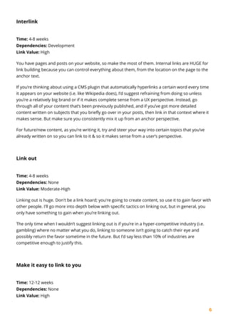 6
Interlink
Time: 4-8 weeks
Dependencies: Development
Link Value: High
You have pages and posts on your website, so make the most of them. Internal links are HUGE for
link building because you can control everything about them, from the location on the page to the
anchor text.
If you’re thinking about using a CMS plugin that automatically hyperlinks a certain word every time
it appears on your website (i.e. like Wikipedia does), I’d suggest refraining from doing so unless
you’re a relatively big brand or if it makes complete sense from a UX perspective. Instead, go
through all of your content that’s been previously published, and if you’ve got more detailed
content written on subjects that you briefly go over in your posts, then link in that context where it
makes sense. But make sure you consistently mix it up from an anchor perspective.
For future/new content, as you’re writing it, try and steer your way into certain topics that you’ve
already written on so you can link to it & so it makes sense from a user’s perspective.
Link out
Time: 4-8 weeks
Dependencies: None
Link Value: Moderate-High
Linking out is huge. Don't be a link hoard; you're going to create content, so use it to gain favor with
other people. I'll go more into depth below with specific tactics on linking out, but in general, you
only have something to gain when you’re linking out.
The only time when I wouldn’t suggest linking out is if you’re in a hyper-competitive industry (i.e.
gambling) where no matter what you do, linking to someone isn’t going to catch their eye and
possibly return the favor sometime in the future. But I’d say less than 10% of industries are
competitive enough to justify this.
Make it easy to link to you
Time: 12-12 weeks
Dependencies: None
Link Value: High
 