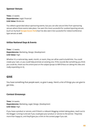 60
Sponsor Venues
Time: 2-3 weeks
Dependencies: Legal, Financial
Link Value: Moderate
You talked a good deal about sponsoring events, but you can also secure links from sponsoring
venues where these events take place. I've seen this most successful for outdoor/sporting venues
(such as my local Georgia Soccer Park) but I've also seen it be successful for indoor/conference-
type venues as well.
Utilize National Days & Events
Time: 1-2 weeks
Dependencies: Marketing, Design, Development
Link Value: High
Whether it's a national day, week, month, or event, they can all be used to build links. You could
create your own, or you could help promote an existing one. If this sounds like something you think
you could do, check out this entire post on the subject (props to Will O'Hara on taking this idea and
really expanding on it).
GIVE
You have something that people want, so give it away. Here’s a list of things you can give to
get links.
Contest Giveaways
Time: 3-4 weeks
Dependencies: Marketing, Legal, Design, Development
Link Value: High
If you have a product or service, and if there's a relevant blogging contest taking place, reach out to
the blogger running it and ask if you could give your product or service to the winner. They'd be
more than happy to, and they'll give you a link on the contest page if you ask.
 