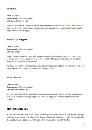 61
Discounts
Time: 2-3 weeks
Dependencies: Marketing, Legal
Link Value: Moderate-High
Giving out discounts & coupons is a great way to get mentions in lists like this one. Make sure to
reach out to writers who dedicate posts to discounts & coupons so you can get included, usually
they'd be more than happy to.
Products to Bloggers
Time: 2-3 weeks
Dependencies: Marketing, Legal
Link Value: High
There's no better way to connect with bloggers than by giving them your product or service in
exchange for a review. Usually there are a lot of mid level bloggers in big industries more than
willing to, so this can be quite scalable.
P.S. if you have a link building related product or service (please, no black hat software) reach out to
me using this tactic. I might just review it and give you a link :).
Social Coupons
Time: 3-4 weeks
Dependencies: Marketing, Legal
Link Value: Low-Moderate
Sites like Living Social & Groupon allow you to include anchor text links in the description of your
coupons. If you're wondering, Google does cache the pages, so I'm 99% sure these links are
indexed.
TRAFFIC DRIVERS
Not all links that we build are for search rankings. Some are for traffic. We are getting high
rankings so we get more traffic, right? Besides, having all of your eggs (links) in one basket
(Google) is never a good idea. Here are a few examples of links for traffic.
 