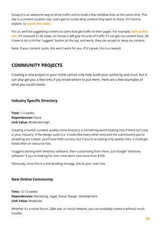 63
Scoop.it is an awesome way to drive traffic and to build a few nofollow links at the same time. This
site is a content curation site; users get to curate what content they want to share. It's hard to
explain, so watch this video.
For us, we'll be suggesting content to users that get traffic to their pages. For example, look at this
one. It's received 21.6k views, so I know it will give me a bit of traffic if I can get my content here. All
I have to do is hit the "suggest" button at the top, and wa-la, they can accept or deny my content.
Note: If your content sucks, this won't work for you. If it's great, this is a reward.
COMMUNITY PROJECTS
Creating a new project in your niche cannot only help build your authority and trust, but it
can also get you a few links if you know where to put them. Here are a few examples of
what you could create.
Industry Specific Directory
Time: 1-2 weeks
Dependencies: None
Link Value: Moderate-High
Creating a human curated, quality niche directory is something worth looking into if there isn't one
in your industry. If the design sucks (i.e. it looks like every other one) and the submissions you're
accepting are subpar, you'll have little success, but if you're accepting only quality sites, it could get
listed often on resource lists.
I suggest starting with directory software, then customizing from there. Just Google "directory
software" if you're looking for one; most don't cost more than $100.
Obviously, since this is a link building strategy, link to your main site.
New Online Community
Time: 12-12 weeks
Dependencies: Marketing, Legal, Social, Design, Development
Link Value: Moderate
Whether it's a niche forum, Q&A site, or social network, you can probably create it without much
trouble.
 