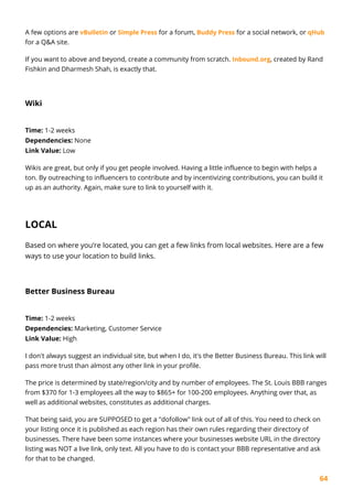 64
A few options are vBulletin or Simple Press for a forum, Buddy Press for a social network, or qHub
for a Q&A site.
If you want to above and beyond, create a community from scratch. Inbound.org, created by Rand
Fishkin and Dharmesh Shah, is exactly that.
Wiki
Time: 1-2 weeks
Dependencies: None
Link Value: Low
Wikis are great, but only if you get people involved. Having a little influence to begin with helps a
ton. By outreaching to influencers to contribute and by incentivizing contributions, you can build it
up as an authority. Again, make sure to link to yourself with it.
LOCAL
Based on where you’re located, you can get a few links from local websites. Here are a few
ways to use your location to build links.
Better Business Bureau
Time: 1-2 weeks
Dependencies: Marketing, Customer Service
Link Value: High
I don't always suggest an individual site, but when I do, it's the Better Business Bureau. This link will
pass more trust than almost any other link in your profile.
The price is determined by state/region/city and by number of employees. The St. Louis BBB ranges
from $370 for 1-3 employees all the way to $865+ for 100-200 employees. Anything over that, as
well as additional websites, constitutes as additional charges.
That being said, you are SUPPOSED to get a "dofollow" link out of all of this. You need to check on
your listing once it is published as each region has their own rules regarding their directory of
businesses. There have been some instances where your businesses website URL in the directory
listing was NOT a live link, only text. All you have to do is contact your BBB representative and ask
for that to be changed.
 