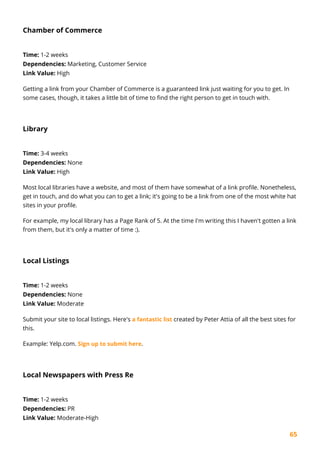65
Chamber of Commerce
Time: 1-2 weeks
Dependencies: Marketing, Customer Service
Link Value: High
Getting a link from your Chamber of Commerce is a guaranteed link just waiting for you to get. In
some cases, though, it takes a little bit of time to find the right person to get in touch with.
Library
Time: 3-4 weeks
Dependencies: None
Link Value: High
Most local libraries have a website, and most of them have somewhat of a link profile. Nonetheless,
get in touch, and do what you can to get a link; it's going to be a link from one of the most white hat
sites in your profile.
For example, my local library has a Page Rank of 5. At the time I'm writing this I haven't gotten a link
from them, but it's only a matter of time :).
Local Listings
Time: 1-2 weeks
Dependencies: None
Link Value: Moderate
Submit your site to local listings. Here's a fantastic list created by Peter Attia of all the best sites for
this.
Example: Yelp.com. Sign up to submit here.
Local Newspapers with Press Re
Time: 1-2 weeks
Dependencies: PR
Link Value: Moderate-High
 