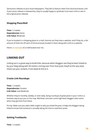 66
Send press releases to your local newspapers. They like to feature news from local businesses, and
if your press release is newsworthy, they're usually happy to syndicate it (so have a link or two in
the original press release).
Shopping Plaza/Mall
Time: 1-2 weeks
Dependencies: None
Link Value: Moderate
If you're located in a shopping plaza or a mall, chances are they have a website, and if they do, a fair
amount of them list off each of the businesses located in them along with a link to a website.
Here's an example of a mall located near me.
LINKING OUT
Linking out is a great way to build links, because when bloggers see they’ve been linked to
by your blog (along with 50 visitors coming over from that post), they’ll at the very least
check out your content, if not tweet & link to it.
Create Link Roundups
Time: 1-2 weeks
Dependencies: Content
Link Value: Low-Moderate
Whether they're monthly, weekly, or even daily, doing roundups of great posts in your niche is a
fantastic way to put you on the map. Mid-level, and even some high-level, bloggers take notice
when they get links from these.
Pro tip: Make sure you add a little insight to why you listed the post. It helps the bloggers being
linked to know that someone is actually taking the time to read their posts.
Getting Trackbacks
Time: 1-2 weeks
 