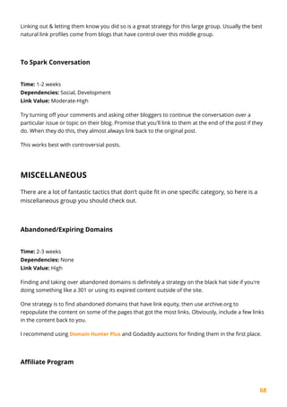 68
Linking out & letting them know you did so is a great strategy for this large group. Usually the best
natural link profiles come from blogs that have control over this middle group.
To Spark Conversation
Time: 1-2 weeks
Dependencies: Social, Development
Link Value: Moderate-High
Try turning off your comments and asking other bloggers to continue the conversation over a
particular issue or topic on their blog. Promise that you'll link to them at the end of the post if they
do. When they do this, they almost always link back to the original post.
This works best with controversial posts.
MISCELLANEOUS
There are a lot of fantastic tactics that don’t quite fit in one specific category, so here is a
miscellaneous group you should check out.
Abandoned/Expiring Domains
Time: 2-3 weeks
Dependencies: None
Link Value: High
Finding and taking over abandoned domains is definitely a strategy on the black hat side if you're
doing something like a 301 or using its expired content outside of the site.
One strategy is to find abandoned domains that have link equity, then use archive.org to
repopulate the content on some of the pages that got the most links. Obviously, include a few links
in the content back to you.
I recommend using Domain Hunter Plus and Godaddy auctions for finding them in the first place.
Affiliate Program
 