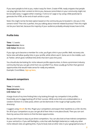 7
If you want people to link to you, make it easy for them. Create HTML ready snippets that people
can plug right into their content to link to you, because some linkers in your community might not
be too web savvy. I suggest either creating a "Link to Us" page or by using a little JavaScript to
generate the HTML at the end of each article or post.
Note: this might not be the best option based on the community you're located in. Are you in the
cement niche? Then this is perfect. Are you talking about Internet related business? Then this might
not be your best bet, because the majority of your audience probably already knows how to link.
Profile links
Time: 1-2 weeks
Dependencies: None
Link Value: Moderate
If you sign up to become a member for a site, you'll get a link in your profile. Well, not every site.
Some sites will allow quality links in your profile, while others won't. Some are in the middle, such
as Twitter, which gives nofollow links (links that don't pass link juice).
You should also be looking for niche relevant profile opportunities. Is there a prominent industry
community that you can get a link from via a profile? If so, these usually go further than general
opportunities that would make sense for really any website.
Example: CrunchBase. Sign up here.
Research competitors
Time: 3-4 weeks
Dependencies: None
Link Value: High
A large chunk of my time finding links is by looking through my competitor's link profiles.
Essentially, you're piggy backing off of their success. While some links are unobtainable (i.e. a
random mention in a news post), others can be diamonds in the rough (a high quality niche
directory).
I suggest using Ahrefs for this. Plugin your competitors and export their backlinks to a CSV. Do this
for all of your competitors so you can get all of their links in one place (Excel). Then you can sort
them by various link metrics to find the best opportunities.
But you don’t have to stop at just direct competitors. You can also look at how indirect competitors
in your vertical (i.e. if you sell flashlights, a site that sells flashlight batteries) or really any other
niche-relevant sites are getting links. If you’re local, look at other sites in your geographical area. If
 