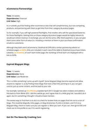 70
eCommerce Partnerships
Time: 3-4 weeks
Dependencies: Financial
Link Value: High
In a nutshell, you'll be finding other ecommerce sites that sell complimentary, but non-competing,
products, and partnering with them to get links from their category & product pages.
So for example, if you sell high powered flashlights, find retailers who sell the specialized batteries
for those flashlights. Getting links on those category & product pages would be highly relevant &
would earn direct revenue. In exchange, you can do the same, offer them payment, or you can give
them some other form of value (i.e. including a mention of them in your purchase confirmation
emails to customers).
Although they both aren't eCommerce, StubHub & ESPN did a similar partnership where on
schedule pages on ESPN, links are included in each row of the table to StubHub to purchase tickets.
Likewise, on StubHub, on each team ticket page, the standings of that team are displayed with a
link to ESPN.
Expired Blogspot Blogs
Time: 1-2 weeks
Dependencies: None
Link Value: Low-Moderate
This is a little something I came up with myself. Some blogspot blogs become expired and allow
anyone to register it, so by finding these blogs that have a few links pointing to it, you can gain
control, put up some content, and link back to your site.
For example, I picked up this PR3 blog (Update April 2013: Google has taken it down) and added a
link back to Point Blank SEO. I did this awhile go, and I agree that it's a little grey hat. I wouldn't do it
again, but it's something I thought I should at least mention.
The easiest way to find them is to do is to check for broken links on pages that link out to a ton of
blogs. This could be blogrolls, links pages, or blog directories. If a link is broken, and if it's to a
blogspot blog, check to make sure you can register it. Most you can't. If you can, then go to OSE and
check out its link profile to see if it's worth registering.
Get On The News By Crashing Cars
 