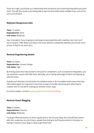 74
If you do it right, you'll build up a relationship with the person you're pitching long before you pitch
them. This will also result in you being able to tap into that relationship multiple times, and not for
just a one-off pitch.
Relevant Reciprocal Links
Time: 1-2 weeks
Dependencies: None
Link Value: Moderate
Yep, I included it. If you're going to exchange (reciprocate) links with a website, don't do it as if
you're living in 1998. Make sure they're the most relevant, trustworthy websites you've ever come
across. If they're not, don't do it.
Reverse Engineering Assets
Time: 2-6 weeks
Dependencies: Content, Design
Link Value: High
By finding assets that have worked in the past for competitors, such as awards & infographics, you
can steal their success with little work. Basically, you're taking advantage of them not keeping up
with the times.
Overall, your best bet is to find either A) outdated assets or B) incomplete assets (ones that have
information gaps). So in general, if you have no way of actually improving upon what they've
created, then it's not worth making just another carbon copy.
It's a lot to explain, so here's a great guide to reverse link building.
Reverse Guest Blogging
Time: 3-4 weeks
Dependencies: Financial
Link Value: Moderate
Try & get influential authors to write a guest post or two for your blog. Not only will they share it
with their audiences, but the thing is, people love linking to stuff they've written in the past, so
having it hosted on your blog is a way to get those links.
 
