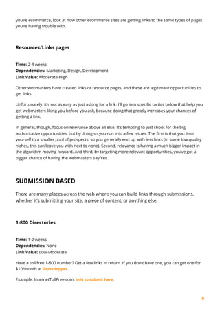 8
you’re ecommerce, look at how other ecommerce sites are getting links to the same types of pages
you’re having trouble with.
Resources/Links pages
Time: 2-4 weeks
Dependencies: Marketing, Design, Development
Link Value: Moderate-High
Other webmasters have created links or resource pages, and these are legitimate opportunities to
get links.
Unfortunately, it's not as easy as just asking for a link. I'll go into specific tactics below that help you
get webmasters liking you before you ask, because doing that greatly increases your chances of
getting a link.
In general, though, focus on relevance above all else. It’s tempting to just shoot for the big,
authoritative opportunities, but by doing so you run into a few issues. The first is that you limit
yourself to a smaller pool of prospects, so you generally end up with less links (in some low quality
niches, this can leave you with next to none). Second, relevance is having a much bigger impact in
the algorithm moving forward. And third, by targeting more relevant opportunities, you’ve got a
bigger chance of having the webmasters say Yes.
SUBMISSION BASED
There are many places across the web where you can build links through submissions,
whether it’s submitting your site, a piece of content, or anything else.
1-800 Directories
Time: 1-2 weeks
Dependencies: None
Link Value: Low-Moderate
Have a toll free 1-800 number? Get a few links in return. If you don't have one, you can get one for
$10/month at Grasshopper.
Example: InternetTollFree.com. Info to submit here.
 