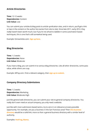9
Article Directories
Time: 12-12 weeks
Dependencies: Content
Link Value: Low
You can submit your articles & blog posts to article syndication sites, and in return, you’ll get a link
or two in the content or the author bio (varies from site to site). Since late 2011, early 2012, they
really haven’t been worth much, but if you’re not afraid to dabble in some automation based
techniques, this is one that’s still somewhat being used.
Example: Ezinearticles.com. Sign up here.
Blog Directories
Time: 1-2 weeks
Dependencies: None
Link Value: Moderate
If you have a blog, you can submit it to various blog directories. Like all other directories, some pass
value, while others are crap.
Example: AllTop.com. Find a relevant category, then sign up to submit.
Company Directory Submissions
Time: 1-2 weeks
Dependencies: Marketing
Link Value: Moderate-High
Just like general web directories, you can submit your site to general company directories. You
really don't even need an actual company; you only need a website.
Just like with most submission-based tactics, try to zero in on relevance at every possible
opportunity. For example, are you a business in the San Francisco area? Then this business
directory would be a solid link, more so than a general business directory with a similar level of
authority.
Examples: HotFrog, Manta.
 