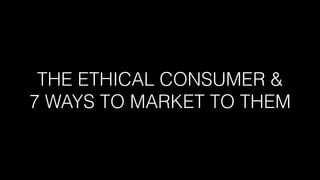 THE ETHICAL CONSUMER &  
7 WAYS TO MARKET TO THEM
 