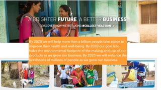 By 2020 we will help more than a billion people take action to
improve their health and well-being. By 2030 our goal is to
halve the environmental footprint of the making and use of our
products as we grow our business. By 2020 we will enhance the
livelihoods of millions of people as we grow our business.
 
