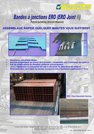 ASSEMBLAGE RAPIDE QUELQUES MINUTES VOUS SUFFISENT




    Résistance mécanique élevée
    Aucune surépaisseur au niveau de la jonction / compatible avec l’utilisation de racleurs
    Pas de modifications du diamètre minimum d’enroulement
    Joncs métalliques ou polyacétal (en cas d’utilisation de détecteurs de métaux)
    Réalisable dans tous types de bandes transporteuses d’épaisseur supérieure à 1.5mm




                                                                             ERO = Easy Repeatable Opening




        5, place des Alliés – 68290 MASEVAUX – Tél. 00.33.3.89.38.05.38 – Fax 00.33.3.89.82.49.11
                                   www.tanals.com – infos@tanals.com
                                                                                  Doc. GED N° DO201201140 - Rev. A
 