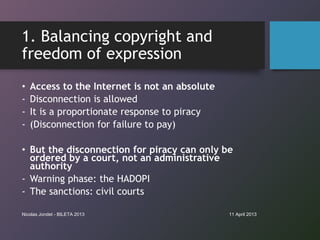 1. Balancing copyright and
freedom of expression
•   Access to the Internet is not an absolute
-   Disconnection is allowe...