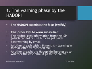1. The warning phase by the
HADOPI
•      The HADOPI examines the facts (swiftly)

•      Can order ISPs to warn subscribe...