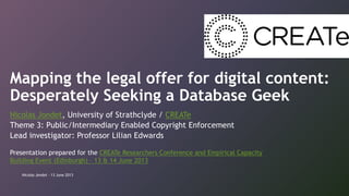 Mapping the legal offer for digital content:
Desperately Seeking a Database Geek
Nicolas Jondet, University of Strathclyde / CREATe
Theme 3: Public/Intermediary Enabled Copyright Enforcement
Lead investigator: Professor Lilian Edwards
Presentation prepared for the CREATe Researchers Conference and Empirical Capacity
Building Event (Edinburgh) – 13 & 14 June 2013
Nicolas Jondet - 13 June 2013
 