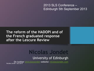 The reform of the HADOPI and of
the French graduated response
after the Lescure Review
Nicolas Jondet
University of Edinburgh
On twitter @nicolasjondet website: nicolasjondet.com
2013 SLS Conference –
Edinburgh 5th September 2013
Nicolas Jondet - SLS 2013
 