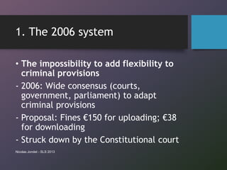 1. The 2006 system
• The impossibility to add flexibility to
criminal provisions
- 2006: Wide consensus (courts,
government, parliament) to adapt
criminal provisions
- Proposal: Fines €150 for uploading; €38
for downloading
- Struck down by the Constitutional court
Nicolas Jondet - SLS 2013
 