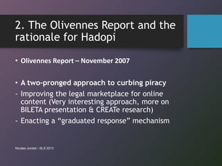 2. The Olivennes Report and the
rationale for Hadopi
• Olivennes Report – November 2007
• A two-pronged approach to curbing piracy
- Improving the legal marketplace for online
content (Very interesting approach, more on
BILETA presentation & CREATe research)
- Enacting a “graduated response” mechanism
Nicolas Jondet - SLS 2013
 