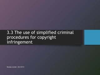 3.3 The use of simplified criminal
procedures for copyright
infringement
Nicolas Jondet - SLS 2013
 