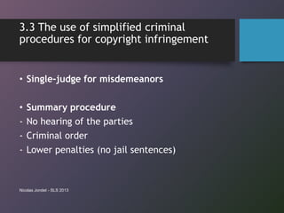 3.3 The use of simplified criminal
procedures for copyright infringement
• Single-judge for misdemeanors
• Summary procedure
- No hearing of the parties
- Criminal order
- Lower penalties (no jail sentences)
Nicolas Jondet - SLS 2013
 