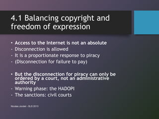 4.1 Balancing copyright and
freedom of expression
• Access to the Internet is not an absolute
- Disconnection is allowed
- It is a proportionate response to piracy
- (Disconnection for failure to pay)
• But the disconnection for piracy can only be
ordered by a court, not an administrative
authority
- Warning phase: the HADOPI
- The sanctions: civil courts
Nicolas Jondet - SLS 2013
 