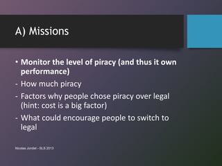 A) Missions
• Monitor the level of piracy (and thus it own
performance)
- How much piracy
- Factors why people chose pirac...