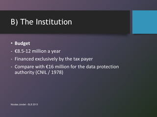 B) The Institution
• Budget
- €8.5-12 million a year
- Financed exclusively by the tax payer
- Compare with €16 million for the data protection
authority (CNIL / 1978)
Nicolas Jondet - SLS 2013
 