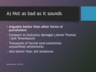 A) Not as bad as it sounds
• Arguably better than other forms of
punishment
- Compare to Statutory damages (Jamie Thomas
/Joel Tenenbaum)
- Thousands of forced (and sometimes
unjustified) settlements
- Also better than Jail sentences
Nicolas Jondet - SLS 2013
 