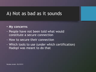 A) Not as bad as it sounds
• My concerns
- People have not been told what would
constitute a secure connection
- How to secure their connection
- Which tools to use (under which certification)
Hadopi was meant to do that
Nicolas Jondet - SLS 2013
 