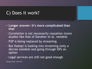 C) Does it work?
• Longer answer: it’s more complicated than
that
- Correlation is not necessarily causation (more
studies like that of Danaher et al. needed)
- P2P is being replaced by streaming
- But Hadopi is looking into streaming (only a
decree needed) and going through ISPs an
option
- Legal services are still not good enough
Nicolas Jondet - SLS 2013
 