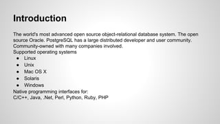 Introduction The world's most advanced open source object-relational database system. The open source Oracle. PostgreSQL has a large distributed developer and user community. Community-owned with many companies involved. Supported operating systems ● Linux ● Unix ● Mac OS X ● Solaris ● Windows Native programming interfaces for: C/C++, Java, .Net, Perl, Python, Ruby, PHP 