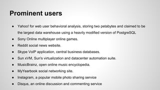 Prominent users ● Yahoo! for web user behavioral analysis, storing two petabytes and claimed to be the largest data warehouse using a heavily modified version of PostgreSQL ● Sony Online multiplayer online games. ● Reddit social news website. ● Skype VoIP application, central business databases. ● Sun xVM, Sun's virtualization and datacenter automation suite. ● MusicBrainz, open online music encyclopedia. ● MyYearbook social networking site. ● Instagram, a popular mobile photo sharing service ● Disqus, an online discussion and commenting service 