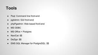 Tools ● Psql: Command line front-end ● pgAdmin: GUI front-end ● phpPgadmin: Web based front-end ● MS ODBC ● MS Office + Postgres ● NaviCat: $$ ● DeZign: $$ ● EMS SQL Manager for PostgreSQL: $$ 