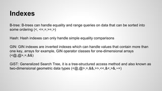 Indexes B-tree: B-trees can handle equality and range queries on data that can be sorted into some ordering (<, <=,=,>=,>) Hash: Hash indexes can only handle simple equality comparisons GIN: GIN indexes are inverted indexes which can handle values that contain more than one key, arrays for example, GIN operator classes for one-dimensional arrays (<@,@>,=,&&) GiST: Generalized Search Tree, it is a tree-structured access method and also known as two-dimensional geometric data types (<@,@>,=,&&,>>,<<,&<,>&,~=) 