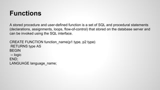 Functions A stored procedure and user-defined function is a set of SQL and procedural statements (declarations, assignments, loops, flow-of-control) that stored on the database server and can be invoked using the SQL interface. CREATE FUNCTION function_name(p1 type, p2 type) RETURNS type AS BEGIN -- logic END; LANGUAGE language_name; 