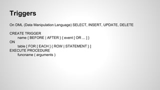 Triggers On DML (Data Manipulation Language) SELECT, INSERT, UPDATE, DELETE CREATE TRIGGER name { BEFORE | AFTER } { event [ OR ... ] } ON table [ FOR [ EACH ] { ROW | STATEMENT } ] EXECUTE PROCEDURE funcname ( arguments ) 