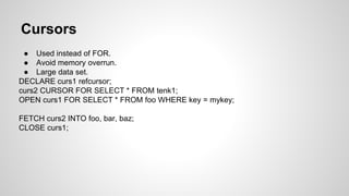 Cursors ● Used instead of FOR. ● Avoid memory overrun. ● Large data set. DECLARE curs1 refcursor; curs2 CURSOR FOR SELECT * FROM tenk1; OPEN curs1 FOR SELECT * FROM foo WHERE key = mykey; FETCH curs2 INTO foo, bar, baz; CLOSE curs1; 
