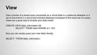 View View consists of a stored query accessible as a virtual table in a relational database or a set of documents in a document-oriented database composed of the result set of a query. Views are a great way to simplify your data model. CREATE VIEW table_information AS SELECT * FROM table WHERE id = 123; Now you can simply query your new table directly: SELECT * FROM table_information; 