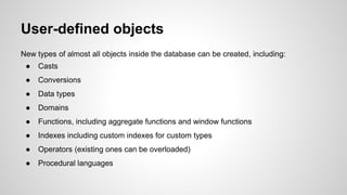 User-defined objects New types of almost all objects inside the database can be created, including: ● Casts ● Conversions ● Data types ● Domains ● Functions, including aggregate functions and window functions ● Indexes including custom indexes for custom types ● Operators (existing ones can be overloaded) ● Procedural languages 