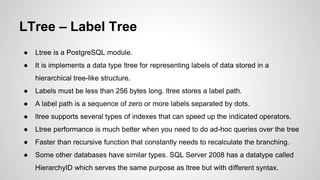 LTree – Label Tree ● Ltree is a PostgreSQL module. ● It is implements a data type ltree for representing labels of data stored in a hierarchical tree-like structure. ● Labels must be less than 256 bytes long. ltree stores a label path. ● A label path is a sequence of zero or more labels separated by dots. ● ltree supports several types of indexes that can speed up the indicated operators. ● Ltree performance is much better when you need to do ad-hoc queries over the tree ● Faster than recursive function that constantly needs to recalculate the branching. ● Some other databases have similar types. SQL Server 2008 has a datatype called HierarchyID which serves the same purpose as ltree but with different syntax. 