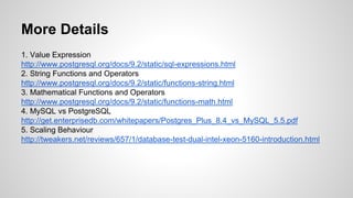 More Details 1. Value Expression http://www.postgresql.org/docs/9.2/static/sql-expressions.html 2. String Functions and Operators http://www.postgresql.org/docs/9.2/static/functions-string.html 3. Mathematical Functions and Operators http://www.postgresql.org/docs/9.2/static/functions-math.html 4. MySQL vs PostgreSQL http://get.enterprisedb.com/whitepapers/Postgres_Plus_8.4_vs_MySQL_5.5.pdf 5. Scaling Behaviour http://tweakers.net/reviews/657/1/database-test-dual-intel-xeon-5160-introduction.html 