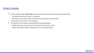 16
• The Tez Shuffle Handler (TEZ-3334) shows phenomenal performance gain through composite fetch.
• The shuffle times drop by orders of magnitude.
• Performance improvements with actual job times dropping by several minutes
• More jobs per unit of time, more throughput
• The utilization of disk space is markedly better through Dag Delete.
• Shuffle heavy long running sessions show space-time savings of ~50%
• Makes Tez Shuffle Handler a better partner in a multi-tenant setting
CONCLUSION
 